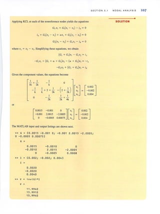 SEC TION 3.1
Applying KCL at each of the nonreference nodes yields the equations
G, v, + G,(v, - v,) - iA = 0
iA + G,(v, - v,) + O<V, + G,(v, - v,) = 0
G,(v, - v,) + G,v, - iB = 0
where Vx = v2 - v3. Simplifying these equations. we obtain
(G, + G,)v, - G,v, = iA
Given the component values, the equations become
or
I I
-+-
Ik 2k k
1 I
- + 2 + -
k k 2k
0
[
0.0015
-0.001
o
2k
-0.001
2.0015
-0.0005
0
- (2+2Ik ) [V' ] [ 0002 ]v, = -0.002
1 1
v, 0.004
- + -
2k 4k
o ][V, ] [ 0.002 ]
- 2.0005 v, = - 0.002
0.00075 v, 0.004
The MATLAB input and output listings are shown next.
» G = [0 .0015 -0 . 001 0; -0.001 2.0015 -2. 0005;
o -0.0005 0.00075]
G =
0.0015 -0.0010 0
-0.0010 2.0015 - 2. 0005
0 -0 .0005 0 . 0008
» I [0.002; -0.002; 0.004]
I =
0.00 20
-0.00 20
0 .0040
» v inv(G)*1
V =
11.9940
15.9910
15.9940
NODAL ANALYSIS 107
•
SOLUTION
 