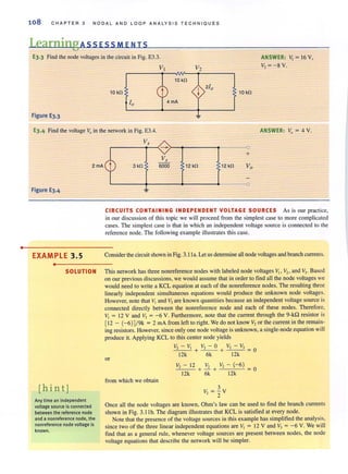 •
108 CHA PTER 3 N O DAL A N D L OOP ANA LYSIS T E C H N IO U E S
LearningAssEsSMENTS
E3.3 Find the node voltages in the circuit in Fig. E3.3. ANSWER: V, = 16 V,
V, = - 8 V.
VI V2
10 kn
10 kn 10 kn
Figure E3.3
E3.4 Find the voltage Vo in the network in Fig. E3.4. ANSWER: Vo = 4 V.
Figure E3.4
V,
~----~~-r-~----~--~
+
3kn 12 kn 12 kn
CIRCUITS CONTAINING INDEPENDENT VOLTAGE SOURCES As is our practice,
in our discussion of this topic we will proceed from the simplest case to more complicated
cases. The simplest case is that in which an independent voltage source is connected to the
reference node. The following example illustrates this case.
EXAMPLE 3.5 Consider the circuit shown in Fig. 3.IIa. Let us determine all node voltages and branch currents.
•
SOLUTION This network has three nonreference nodes with labeled node voltages V" V" and V,. Based
on ourprevious discussions, we would assume that in orderto find aUthe node voltages we
would need to write a KCL equation at each of the nonreference nodes. The resulting three
linearly independent simultaneous equations would produce the unknown node Voltages.
However, note that VI and'V3 are known quantities because an independent vohage source is
connected directly between the nonreference node and each of these nodes. Therefore,
V, = 12 V and V, = -6 V. Furthermore, note that the current through the 9-kQ resistor is
[12 - (-6) ]/9k = 2 rnA from left to right. We do not know V, or the current in the remain-
iog resistors. However, since only one node voltage is unknown, a single-node equation will
produce it. Applying KCL to this center node yields
or
from which we obtain
V2 -V1 V2 - O V2 -V)
- -- + --+-- - = 0
12k 6k 12k
V,_ - 12 V"
.:.;",-'.=. + ..=. +
12k 6k
V, -<-6 ) =0
12k
[hint] 3
V, = - V
2
Any time an independent
voltage source isconnected
between the reference node
and a nonreference node, the
nonreference node voltage is
known.
Once all the node voltages are known, Ohm's law can be used to find the branch currents
shown in Fig. 3. I Ib. The diagram illustrates that KCL is satisfied at every node.
Note that the presence of the voltage sources in this example has simplified the analysis,
since two of the three linear independent equations are V, = 12 V and V, = -6 V. We will
find that as a general rule, whenever voltage sources are present between nodes, the node
voltage equations that describe the network will be simpler.
 