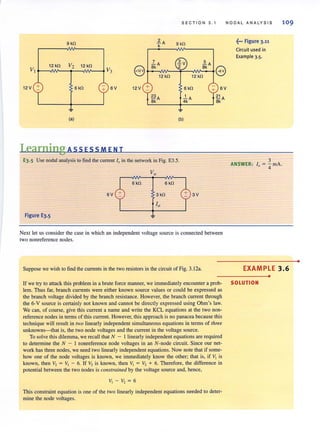 SECTION 3 . 1 NOOAL ANALYSIS 109
9 kO ~A
k 9 kO f·· Figure 3·11
Circuit used in
CB
Example 3.5.
7 5
12 kO V2 12 kO
8
8k
A akA
8VI V3
12 kO 12 kO
12 V + 6kO
+ 6V 12 V + 6kn 6V
~A 1
8k 4i(A
~ ~
(.) (b)
Learning AssEss MEN T
E3.5 Use nodal analysis to find the current 10 in (he network in Fig. E3.5.
6 kO 6 kO
6V 3V
Figure E3.5
Next let us consider the case in which an independent voltage source is connected between
two nonreference nodes.
Suppose we wish to find the currents in the two resistors in the circuit of Fig. 3.12•.
If we try to attack this problem in a brute force manner, we immediately encounter a prob-
lem. Thus far, branch currents were either known source values or could be expressed as
the branch voltage divided by the branch resistance. However, the branch current through
the 6-V source is certainly not known and cannot be directly expressed using Ohm's law.
We can, of course, give this current a name and write the KCL equations at the two non-
reference nodes in terms of this current. However, this approach is no panacea because this
technique will result in no'o linearly independent simultaneous equations in terms of three
unknowns-that is, the two node voltages and the current in the voltage source.
To solve this dilemma, we recall that N - I linearly independent equations are required
to determine the N - I nonreference node voltages in an N-node circuit. Since our net-
work has three nodes, we need two linearly independent equations. Now note that if some-
how one of the node voltages is known, we immediately know the other; that is, if VI is
known, then V2 = VI - 6. If V2 is known, then VI = V2 + 6. Therefore, the difference in
potential between the two nodes is constrained by the voltage source and, hence,
This constraint equation is one of the two linearly independent equations needed to deter-
mine the node voltages.
3
ANSWER: i, = '4 rnA.
EXAMPLE 3.6
•
SOLUTION
•
 