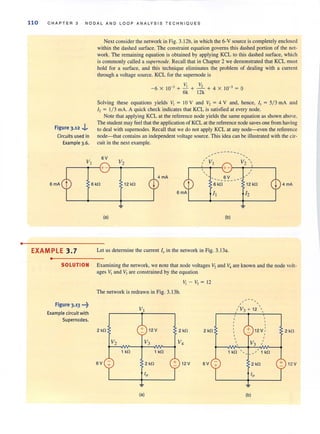 •
110 CHAPTER 3 NODA L AND LOOP ANALYSIS TECHNIQ UE S
Figure 3.12 .,i.
Circuits used in
Example 3.6.
Next consider the network in Fig. 3. 12b, in which the 6-V source is completely enclosed
within the dashed surface. The constraint equation governs this dashed portion of the net-
work. The remaining equation is obtained by applying KCL to this dashed surface, which
is commonly called a slIpemode. Recall that in Chapter 2 we demonstrated that KCL must
hold for a surface, and this technique eliminates the problem of dealing with a current
through a voltage source. KCL for the supernode is
-6 x 10-3 + -'i + --""- + 4 X 10-3 ~ 0
6k 12k
Solving these equations yields V, ~ l OY and V, ~ 4 V and, hence, I, ~ 5/3 mA and
I, ~ 1/ 3 rnA. A quick check indicates that KCL is satisfied at every node.
Note that applying KCL at the reference node yields the same equation as shown above.
The student may feel that the application of KCL at the reference node saves one from having
to deal with supemodes. Recall that we do not apply KCL at any node-even the reference
node-that contains an independent voltage source. This idea can be illustrated with the cir-
cuit in the next example.
... -- -- ---
6V
V2 
r---~--~+-~~------_. r-~-4~~+ -~~~-----'
EXAMPLE 3.7
•
6 kO
(a)
12 kO
,,
6V
---- - -
6 kO
h
(b)
Let us determine the current 10 in the network in Fig. 3.13a.
SOLUTION Examining the network, we note that node voltages V, and V4 are known and the node volt-
ages ~ and V:l are constrained by the equation
Figure 3.13 •••~
Example circuitwith
Supernodes.
V, - V, ~ 12
The network is redrawn in Fig. 3.13b.
2 kO 2 kO 2kO
V2 V3 V4
1 kO 1 kO
6V + 2 kO + 12V 6V
'0
~
(a)
+
, '
,'V3 + 12 , ,
,,
12V , 2kO
V3 "
,
,
lkO _,' lkO
2kO + 12V
(b)
 