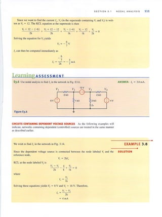 SECTION 3.1
Since we want to find the current 10 • VI (in the supernode containing "Iand "3) is writ-
ten as V, + 12. The KCL equation at the supemode is then
V,+ 12- (-6) V, + 12 - 12 V,- (-6 ) "3- 12 V,
2k + 2k + Ik + Ik + 2k = 0
Solving the equation for V, yields
6
V3 = --V
7
10 can then be computed immediately as
6
7 3
1 = - = - - mA
o 2k 7
Learning A SS ES S MEN T
E3.6 Use nodal analysis to find If> in the network in Fig. E3.6.
V2
12 V
r-~~--4r~-+r-~--~~-.
2 kn 2 kn
6V 1 kn 2 kn
10
Figure E3.6
4V
CIRCUITS CONTAINING DEPENDENT VOLTAGE SOURCES As the following examples will
indicate, networkscontaining dependent (controlled) sources are treated in the same manner
as described earlier.
We wish to find 10 in the network in Fig. 3. 14.
NODA L AN ALYS IS 111
ANSWER: I" = 3.8 mAo
EXAMPLE 3.8
•
Since the dependent voltage source is connected between the node labeled VI and the SOLUTION
reference node,
KCL at the node labeled V, is
where
/2- /1 4 "2
- --- - + - = 0
2k k Ik
V,
I = ~
x Ik
Solving these equations yields V, = 8 V and Vi = 16 V. Therefore,
VI - V.,
1 = ---'() 2k
= 4 mA
•
 