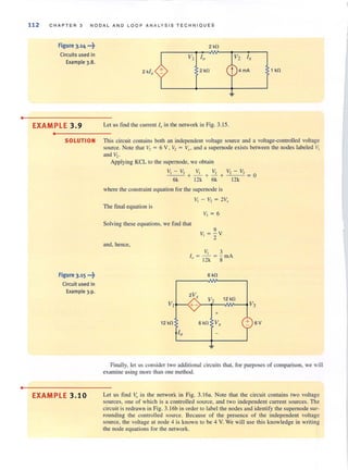 •
•
112 C H A P T ER 3 NO D A L AND L OOP ANALYSIS T E CHNIO UE S
Figure 3.14 ·"t
Circuits used in
Example 3.B.
2 k/x
2kO
+ 2kO 1 kO
EXAMPLE 3.9 Let us find the current la in the network in Fig. 3.15.
•
SOLUTION This circuit contains both an independent voltage source and a voltage-controlled voltage
source. Note that V) = 6 Vt V2 = ~r ' and a supemode exists between the nodes labeled "I
and V2"
Figure 3·15 ..·t
Circuit used in
Example 3.9.
Applying KCL to the supernode, we obtain
VI -V3 VI /2 V2 - V3
---+-+- +--- =0
6k 12k 6k 12k
where the constraint equation for the supernode is
VI - /2 = 2V.r
The final equation is
v, = 6
Solving these equations, we find that
and, hence,
VI
12 kO
10
9
V, =-y
2
V, 3
I = - = - mA
" 12k 8
6 kO
2V,
V2 12 kO
+-
+
6 kO V,
V3
+ 6V
Finally. let us consider two additional circuits thaI, for purposes of comparison, we will
examine using morc than one method.
EXAMPLE 3.10 Let us fi nd V. in the network in Fig. 3. 16a. Note that the circuit contains two voltage
sources, one of which is a controlled source, and two independent current sources. The
circuit is redrawn in Fig. 3. 16b in order to label the nodes and identify the supernode sur-
rounding the controlled source. Because of the presence of the independent voltage
source, the voltage at node 4 is known to be 4 V. We will use this knowledge in writing
the node equations for the network.
 