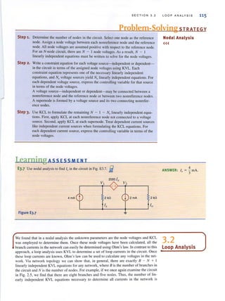 SECTION 3.2 LOOP ANALYS IS 115
Problem-Solving STRATEGY
Step 1. Detennine the number of nodes in the circuit. Select one node as the reference
node. Assign a node voltage between each nonreference node and the reference
node. All node voltages are assumed positive with respect to the reference node.
For an N-node circuit, there are N - I node voltages. As a result, N - I
linearly independent equations must be written to solve for the node voltages.
Step 2. Write a constraint equation for each voltage source-independent or dependent-
in the circuit in terms of the assigned node voltages using KYL. Each
constraint equation represents one of the necessary linearly independent
equations, and N, voltage sources yield No linearly independent equations. For
each dependent voltage source. express the controlling variable for that source
in tenns of the node voltages.
A voltage source-independent or dependent-may be connected between a
nonreference node and the reference node or between two nonreference nodes.
A supemode is formed by a voltage source and its two connecting nonrefer-
ence nodes.
Step 3. Use KCL to fonnulate the remaining N - I - N, linearly independent equa·
tions. First, apply KCL at each nonreference node not connected to a voltage
source. Second, apply KCL at each supemode. Treat dependent current sources
like independent current sources when formulating the KCL equations. For
each dependent current source, express the controlling variable in terms of the
node voltages.
Learning Ass ESSM EN T
E3.7 Use nodal analysis to find 10 in the circuit in Fig. E3.7. fJ
2 kO 2kO
Ix 10L-______+-______~------~
Figure E3.7
Nodal Analysis
<<<
4
ANSWER: 10 = 3' rnA.
We found that in a nodal analysis the unknown parameters are the node voltages and KCL 3 2
was employed to determine them. Once these node voltages have been calculated, all the •
branch currents in the network can easily be determined using Ohm's law. In contrast to this Loop Analysis
approach, a loop analysis uses KVL to determine a set of loop currents in the circuit. Once
these loop currents are known, Ohm's law can be used to calculate any voltages in the net-
work. Via network topology we can show that, in general, there are exactly B - N + I
linearly independent KVL equations for any network, where B is the number of branches in
rhe circuit and N is the number of nodes. For example, if we once again examine the circuit
in Fig. 2.5, we find that there are eight branches and five nodes. Thus, the number of lin-
early independent KVL equations necessary to determine all currents in the network is
 