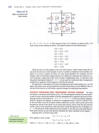 116 CHAPTER 3 NODAL AND LOOP ANALYSIS TECHNIQUES
Figure 3.18 •••~
Figure 2.5 redrawn with
loop currents.
[hin tj
The equations employ the
passive sign convention.
(j)
Rs
is(e)
8 - N + I = 8 - 5 + I = 4. The network in Fig. 2.5 is redrawn as shown in Fig. 3. 18
with 4 loop currents labeled as shown. The branch currents are then determined as
i,(e) = iA(e )
i,(e) = iA(e) - i8(e)
i,(e) = i.(e)
i,(e) = iA(e) - id e)
i,(e) = i. (e ) - iD(e)
i,(I) = -id e)
i,(e) = id e) - iD(e)
i,(I) = - iD(e)
All the circuits we will examine in this text will be planar, which simply means that we
can draw the circuit on a sheet of paper in such a way that no conductor crosses another con-
ductor. If a circuit is planar, the loops are more easily identified. For example. recall in
Chapter 2 that we found that a single equation was sufficient to determine the current in a cir-
cuit containing a single loop. If the circuit contains N independent loops, we will show (and
the general topological formula 8 - N + I can be used for verification) that N independent
simultaneous equations will be required to describe the network.
Our approach to loop analysis will mirror the approach used in nodal analysis (i.e., we will
begin with simple cases and systematically proceed to those that are more difficult). Then at
the end of this section we will outline a general strategy for employing loop analysis.
CIRCUITS CONTAINING ONLY INDEPENDENT VOLTAGE SOURCES To begin
our analysis, consider the circuit shown in Fig. 3.19. We note that this network has seven branch-
es and six nodes, and thus the number of linearly independent KVL equations necessary to deter-
mine all currents in the circuit is 8 - N + I = 7 - 6 + I = 2. Since two linearly independ-
ent KVL equations are required, we identify two independent loops, A-8-E-F-A and 8-C-D-E-
B. We now define a new set of current variables called loop currents, which can be used to find
the physical currents in the circuit. Let us assume that current II flows in the first loop and that
current 12 flows in the second loop. Then the branch current flowing from B to E through R) is
11 - i2· The directions of the currents have been assumed. As was the case in the nodal analysis,
if the actual currents are not in the direction indicated, the values calculated will be negative.
Applying KVL to the first loop yields
KVL applied to loop 2 yields
+ VS2 + V4 + Vs - v) = 0
where VI = i1R1, v2 = ilR2 1 v) = (il - i2) R)1 v4 = i2R4, and Vs = 12RS'
 
