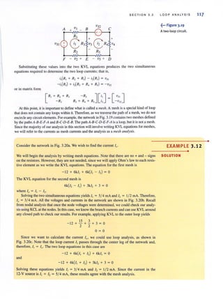 SECTION 3.2
VI
VS2
A + - B C
RI
:3 ~R4
+
vSI
8 R3 v4
R2 RS
F - v2 + E - Vs + D
Substituting these values into the two KVL equations produces the two simultaneous
equations required to determine the two loop currents; that is,
i,(R, + R, + R,) - i,(R,) = v"
-i,(R,) + i,(R, + R, + R,) = - vs>
or in matrix form
[
R' + R, + R, - R, J[i'J= [ vs, ]
-RJ R) + R~ + RS '2 - Vn
At this poinl. it is important to define what is called a mesh. A mesh is a special kind of loop
that does not contain any loops within it. Therefore, as we traverse the path of a mesh, we do not
encircle any circuit elements. For example, the network in Fig. 3. 19 containstwo meshes defined
by the paths A-B-E-F-A and B-C-D-E-B. The path A-B-C-D-E-F-A is a loop, but it is not a mesh.
Since the majority of our analysis in this section will involve writing KYL equations for meshes,
we will refer to the currents as mesh currents and the analysis as amesh analysis.
Consider the network in Fig. 3.20a. We wish to find the current I".
LOOP AN ALY S IS 117
~••• Figure 3.19
Atwo-loop circuit.
EXAMPLE 3.12
•
We will begin the analysis by writing mesh equations. Note that there are no + and - signs SOLUTION
on the resistors. However, they are not needed, since we will apply Ohm's law to each resis-
live element as we write the KYL equations. The equation for the first mesh is
-12 + 6k/, + 6k(!, - I,) = 0
The KYL equation for the second mesh is
6k(!, - I,) + 3k /, + 3 = 0
where Iv = II - 12"
Solving the two simultaneous equations yields I, = 5/ 4 rnA and I, = 1/ 2 rnA. Therefore,
10 = 3/ 4 rnA. All the voltages and currents in the network are shown in Fig. 3.20b. Recall
from nodal analysis that once the node voltages were determined, we could check our analy-
sis using KCL at the nodes. In this case, we koow the branch currents and can use KYL around
any closed path to check our results. For example, applying KYL to the outer loop yields
15 3
-12 + - + - + 3 = 0
2 2
0=0
Since we want to calculate the current 1(Jt we could use loop analysis. as shown in
Fig. 3.2Oc. Note that the loop current I, passes through the center leg of the network and,
therefore, I I = 10 , The two loop equations in this case are
-12 + 6k( /, + I,) + 6k/, = 0
and
-12 + 6k(I, + I,) + 3k/, + 3 = 0
Solving these equations yields I, = 3/ 4 rnA and I, = 1/2 rnA. Since the current in the
12-Y source is I, + I, = 5/ 4 rnA, these results agree with the mesh analysis.
•
 