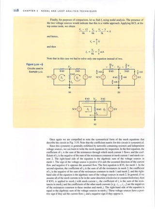 118 CHAPTER 3 NODAL AND LOOP ANALYSIS TECHNIQUES
Figure 3.20 •••~
Circuits used in
Example 3.12.
Finally, for purposes of comparison, let us find I, using nodal analysis. The presence of
the two voltage sources would indicate that this is a viable approach. Applying KCL at the
top center node, we obtain
and hence.
and then
Vo - 12
6k
Vo Vo - 3
+-+--= 0
6k 3k
9
V = -y
, 2
V, 3
I, = 6k = 4rnA
Note that in this case we had to solve only one equation instead of two.
6 kfl
12V
3 kfl
6 kflr;::-.
~10
(a)
12V
3V
6 kfl 3 kfl
6 kfl 12
10
(e)
:!.!:!V ~V
+ 2 - Vo + 2 -
6 kfl
6 kfl
3 kfl
+
~mA
2
~mA -
4
(b)
3V
Once again we are compelled to note the symmetrical fann of the mesh equations that
describe the circuit in Fig. 3. 19. Note that the coefficient matrix for this circuit is symmetrical.
Since this symmetry is generally exhibited by networks containing resistors and independent
voltage sources, we can leam to write the mesh equations by inspection. In the first equation, the
coefficient of i! is the sum of the resistances through which mesh current I flows, and the coef·
ficient ofi2is the negative of the sum of the resistances common to mesh current I and mesh cur-
rent 2. The right·hand side of the equation is the algebraic sum of the voltage sources in
mesh I. The sign of the voltage source is positive if it aids the assumed direction of the current
tlow and negative if it opposes the assumed flow. The first equation is KYL for mesh I. In the
second equation, the coefficient of i2is the sum of all the resistances in mesh 2, the coefficient
ofi] is the negative of the sum of the resistances common to mesh I and mesh 2, and the right-
hand side of the equation is the algebraic sum of the voltage sources in mesh 2. In general, if we
assume all of the mesh currents to be in the same direction (clockwise or counterclockwise), then
if KYL is applied to mesh j with mesh current ij , the coefficient of ij is the slim of the resis-
tances in mesh) and the coefficients of the other mesh currents (e.g., ij-l , ij+ I) are the negatives
of the resistances common to these meshes and mesh j. The right-hand side of the equation is
equal to the algebraic sum of the voltage sources in meshj. These voltage sources have a posi·
tive sign if they aid the current flow ij and a negative sign if they oppose it.
 