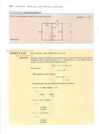 •
120 CHAPTER 3 NODA L AND LO O P ANALYSIS TECHN I QUES
Learning ASS ESSM E N T
E3.8 Use mesh equations to find V, in the circuit in Fig. E3.8.
Figure E3.8
EXAMPLE 3.14
•
2 kO
6V
~~~--~~- +r--t-----
4kO
2 kO
6kO
+ 3V
Let liS find both V, and VI in the circuit in Fig. 3.22.
-<
+
33
ANSWER: V, = '5 v.
SOLUTION Although it appears that tbere are two unknown mesh currents, the current II goes directly
through the current source and, therefore, I. is constrained to be 2 rnA. Hence, only the
current h is unknown. KVL for the rightmost mesh is
2k(J, - II ) - 2 + 6k l, = 0
And, of course,
These equations can be written as
- 2k/l + 8k1, = 2
II = 2/ k
The input/output data for a MATLAB solution are as follows:
» R ; [-2000 8000; 1 0]
R ;
- 2000 8000
1 a
» V ; [2 ; 0.002]
V ;
2.0000
0.0020
» I ; in v( R) * V
I
0.0020
0.0008
 
