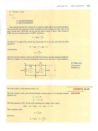 » fo rmat long
» I
I =
0.00200000000000
0.00075000000000
SECTION 3 . 2
Note carefully that the firstsolution for hcontains a single digit in the last decimal place.
We are naturally led to question whethera number has been rounded off to this value. If we
type "format long," MATLAB will provide the answer using 15 digits. Thus, instead of
0.008, the more accurate answer is 0.0075. And hence,
9
V=6kI,=- Yo 2
To obtain ~ we apply KYL around any closed path. If we use the outer loop, the KYL
equation is
And therefore,
- v, + 4kI, - 2 + 6kI, = 0
21
V, = - Y
2
Note that since the current /[is known, the 4-kn resistor did not enter the equation in finding ~.
However, it appears in every loop containing the current source and, thus, is used in finding ~.
VI
2V
- + 0
4kO +
2mA
8 8 6 kO Vo
2 kO
~
We wish to find Vo in the network in Fig. 3.23.
LOOP ANALYSIS
~... Figure 3.22
Circuit used in
Example 3.14.
121
EXAMPLE 3.15
•
Since the currents I, and I, pass directly through a current source, two of the three required SOLUTION
equations are
I, = 4 X 10-'
I, = - 2 X 10-'
The third equation is KVL forthe mesh containing the voltage source; that is,
4k(I, - I,) + 2k(I, - I,) + 6kl, - 3 = 0
These equations yield
I
I] = '4 mA
and hence,
-3
V = 6kl, - 3 = - Y
o 2
•
 