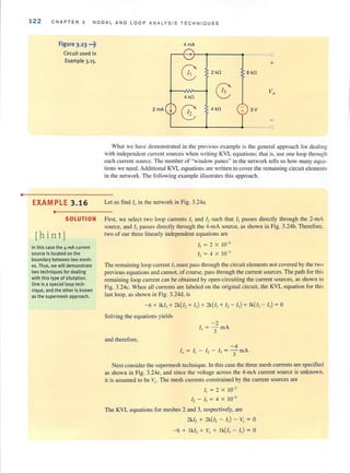 •
122 CHAPTER 3 NODAL AND L OOP ANALY S I S T ECHNIQUES
Figure 3.23 •..t
Circuit used in
Example 3.15.
EXAMPLE 3.16
•
4 mA
- 0
G: 2kO
+
6 kO
8 Vo
4 kH
8 4kH 3V
[)
What we have demonstrated in the previous example is the general approach for dealing
with independent current sources when writing KVL equations; that is, use one loop through
each current source. The number of "window panes" in the network tells us how many equa~
tions we need. Additional KYL equations are written to cover the remaining circuit elements
in the network. The following example illustrates this approach.
Let us find fo in the network in Fig. 3.24a.
SOLUTION First. we select two loop currents I, and I, such that I, passes directly through the 2-mA
source, and 12 passes directly through the 4-mA source, as shown in Fig. 3.24b. Therefore.
[h i n t J two of our three linearly independent equations are
In this case the 4-mA current
source is located on the
boundary between two mesh·
es. Thus, we will demonstrate
two techniques for dealing
with this type of situtation.
One is a special loop tech-
nique, and the other is known
as the supermesh approach.
I, = 2 X 10-3
I, = 4 X 10-3
The remaining loop current 13must pass through the circuit elements not covered by the two
previous equations and cannot, of course, pass through the current sources. The path for this
remaining loop current can be obtained by open-circuiting the current sources, as shown in
Fig. 3.24c. When all currents are labeled on the original circuit, the KYL equation for this
last loop, as shown in Fig. 3.24d, is
- 6 + lk/J + 2k(i, + 13) + 2k(/3+ I, - 11) + lk(/, - I,) = 0
Solving the equations yields
- 0
13 = :fmA
and therefore,
Next consider the supennesh technique. In this case the three mesh currents are specified
as shown in Fig. 3.24e, and since the voltage across the 4-mA current source is unknown,
it is assumed to be Vl' The mesh currents constrained by the current sources are
I, = 2 X 10-'
I, - I, = 4 X 10-3
The KYL equations for meshes 2 and 3, respectively, are
2k/, + 2k(i, - I,) - v, = 0
- 6 + lk/, + V, + lk(/, - I,) = 0
 