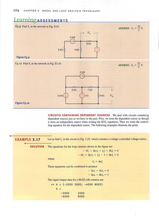 •
124 CHAPTER 3 NODAL AND LOOP AN A LYSIS TECHNIQUES
Learning ASS ESSM EN IS
E3.9 Find Vo in the network in Fig. E3.9. 33
ANSWER: Vo = 5" V.
4mA
r 6 kfl
2 kfl 4 kfl
Figure E3.9
E3.10 Find Voin the network in Fig. E3.IO. 32
ANSWER: Vo = 5" V.
Figure E3.10
EXAMPLE 3.17
•
4mA
,-----{- }------,
~~~--~~~--~-----~O
2 kfl 1 kfl +
4V 4 kfl
L-------+-------~-----~o
CIRCUITS CONTAINING DEPENDENT SOURCES We deal with circuits containing
dependent sources just as we have in the past. First, we treat the dependent source as though
it were an independent source when writing the KVL equations. Then we write the control-
ling equation for the dependent source. The following examples illustrate the point.
Let us find v., in the circuit in Fig. 3.25, which contains a voltage-controlled voltage source.
SOLUTION The equations for the loop currents shown in the figure are
- 2V, + 2k{l, + I,) + 4k/, = 0
- 2V, + 2k{l, + I,) - 3 + 6k/, = 0
where
v, = 4kl,
These equations can be combined to produce
- 2k/, + 2k/, = 0
- 6k/, + 8k1, = 3
The input!output data for a MATLAB solution are
» R = [-2000 2000; -6000 8000J
R =
-2000 2000
-6000 8000
 