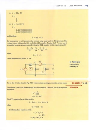 S ECTION 3 . 2
» V = [0; 3]
V =
0
3
» I = inv (R)*V
I =
0 . 00150000000000
0.00150000000000
and therefore,
Vo = 6k1, = 9 V
For comparison, we will also solve the problem using nodal analysis. The presence of the
voltage sources indicates that this method could be simpler. Treating the 3-V source and its
connecting nodes as a supemode and writing the KCL equation for this supemode yields
_V-'.,_-_2V~l: Vl: Vl: + 3
+ -+ --=0
2k 4k 6k
where
These equations also yield Va = 9 V.
V, 3V
- +
2kfl +
2 V, ~ 4 kO 6kO Vo
12
~
Let us find Vo in the circuit in Fig. 3.26, which contains a voltage-controlled current source.
L OOP ANALYSIS
~••• Figure 3.25
Circuit used in
Example 3.17.
12 5
EXAMPLE 3 .18
•
The currents I, and I, are drawn through the current sources. Therefore, two of the equations SOLUTION
needed are
V,
I, = 2000
I, = 2 X 10-'
The KVL equation for the third mesh is
- 3 + 2k(i, - I,) + 6k/, = 0
where
V, = 4k (I, - I,)
Combining these equations yields
- I, + 21, = 0
I, = 2/ k
- 2k/, + SkI, = 3
•
 