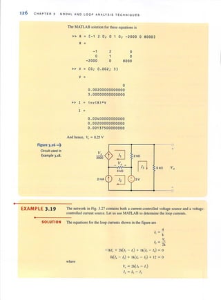 •
126 CHAPTER 3 NODAL AND LOOP ANALYSIS TECHNIOUES
Figure 3.26 •••~
Circuit used in
Example 3.18.
The MATLAB solution for these equations is
» R ~ [- 1 2 0; 0 1 0; -2000 0 8000]
R ~
» V ~
V ~
» I ~
I ~
And hence,
-1
o
-200 0
[0 ;
2
1
o
0.002; 3]
o
o
8000
0
0.00200000000000
3.00000000000000
in v(R)*V
0.00400000000000
0.00200000000000
0 . 00137500000000
V. = 8.25 V
Vr
!J2000
V,- . +
4kn
~
2 kn
~
3V
0
+
6kn Vo
0
EXAMPLE 3.19 The network in Fig. 3.27 contains both a current-controlled voltage source and a voltage-
controlled current source. Let us use MATLAB to detennine the loop currents.
•
SOLUTION The equations for the loop currents shown in the figure are
where
4
I, = -
k
Vx
/ , = -
. 2k
-Iklx + 2k(!3 - I,) + Ik(i3 - I,) = 0
Ik(!, - 13) + Ik(!, - I,) + 12 = 0
Vx = 2k(!3 - I,)
I.t = 14 - /2
 
