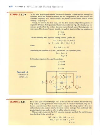 •
•
128 CHAPTER 3 NODAL AND LOOP ANALYSIS TE CHN I OU E S
EXAMPLE 3.20
Figure 3.28 -~
Circuit used in
Example 3.20.
EXAMPLE 3.21
At this point we will again examine the circuit in Example 3.1 0 and analyze it using loop
equations. Recall that because the network has two voltage sources, the nodal analysis was
somewhat simplified. In a similar manner, the presence of the current sources should
simplify a loop analysis.
Clearly, the network has four loops, and thus four linearly independent equations are
required to determine the loop currents. The network is redrawn in Fig. 3.28 where the loop cur-
rents are specified. Note that we have drawn one current through each of the independent cu[-
rent sources. This choice of currents simplifies the analysis since two of the four equations are
I, = 2!k
I, = - 2! k
The two remaining KVL equations for loop currents I, and I, are
-2V, + Ikl, + (I, - 1,) lk = 0
(I, + I, - I,)Ik - 2V, + I k/, + 4 = 0
where
v, = Ik(l, - I, - I,)
Substituting the equations for I, and I, into the two KVL equations yields
2k/, + 2k/, = 6
4k1, = 8
Solving these equations for I, and I" we obtain
and thus
2V,
l.A t 8k
+
V,
I, = 2 rnA
12 = I rnA
v. = IV
+
G>o
, kO
8, kO J
' kO , kO
14
l.Ak
4V
Let us once again consider Example 3. 11. In this case we will examine the network using
loop analysis. Although there are four sources, two of which are dependent, only one of
them is a current source. Thus, from the outset we expect that a loop analysis will be more
difficult than a nodal analysis. Clearly, the circuit contains six loops. Thus, six linearly inde-
pendent equations are needed to solve for all the unknown currents.
The network is redrawn in Fig. 3.29 where the loops are specified. The six KVL equa-
tions that describe the network are
Ik/, + Ik(/, - I,) + Ik(/, - I,) = 0
Ik(/, - I,) - 6 + Ik(/, - I,) = 0
I, = 2/,
 