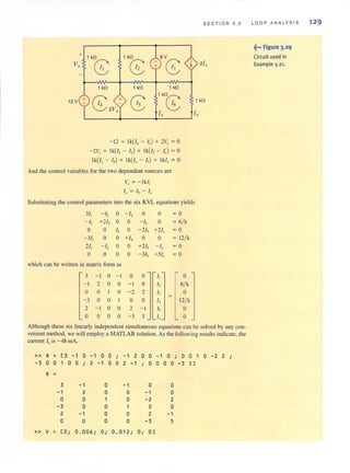 SECTION 3 . 2
+ 1 kfl 1 kfl 6V
V,
8 8 C; I 21,
1 kfl 1 kfl 1 kfl
12 V 14 - I6
1 kfl
8 +2V,.
(;; 1k( ;
I, Io
- 12 + Ik( /, - I,) + 2V, = a
- 2V, + Ik( /, - I,) + Ik( /, - I,) = a
Ik(/, - I,) + Ik( /, - I,) + Ik/, = a
And the control variables for the two dependent sources are
It, = - Ik /,
I.r = Is - 10
Substituting the control parameters into the six KVL equations yields
3/, -h a - I, 0 a =a
- I, +212 a a - I, a =6/ k
a 0 13 a - 2/, +210 =a
- 3/, a a +14 0 a = 12/ k
21, - /2 a a +2/, - I. =a
a 0 a a -3/, +510 =a
which can be wriuen in matrix form as
3 - I a - I 0 0 I, a
- I 2 0 a - I a I, 6/ k
a a I a - 2 2 13 a
-3 a a a a I, 12/ k
2 - I a 0 2 - I I, a
0 a a a - 3 5 I, a
Although these six linearly independent simultaneous equations can be solved by any con-
veniem method, we will employ a MATLAB solution. As the following results indicate, the
current 10 is- 48 rnA.
» R = [3 -1 0 - 1 0 0 ; - 1 2 0 0 -1 0 ; 0 0 1 0 - 2 2 ;
-3 0 0 1 0 0 ; 2 - 1 0 0 2 -1 0 0 0 0 - 3 5]
R =
3 - 1 0 -1 0 0
-1 2 0 0 - 1 0
0 0 0 -2 2
-3 0 0 0 0
2 -1 0 0 2 -1
0 0 0 0 - 3 5
» V = [0; 0.006; O·, 0.012; 0; 0]
lO O P A N ALYSI S 12 9
f·· Figure 3.2 9
Circuit used in
Example 3.21-
 