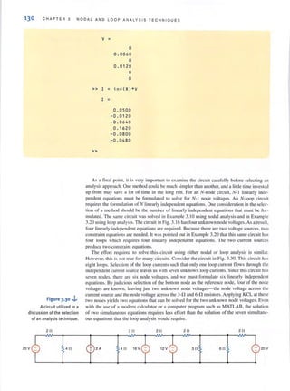 130 CHAPTER 3 NODAL AND LOOP ANALYSIS TECHN IOU ES
Figure 3.30 ,j..
A circuit utilized in a
discussion of th e selection
of an analysis technique.
v =
0
0.0 060
0
0.0120
0
0
» I = in vC R)*V
I =
0.0500
-0 . 0120
-0.0640
0.1620
-0 . 0800
-0.0 480
»
As a final point. it is very important to examine the circuit carefully before selecting <In
analysis approach. One method could be much simpler than another, and a little lime invested
up front may save a lot of time in the long rull. For an N~node circuit, N- J linearly inde-
pendent equations must be formulated to solve for N-J node voltages. An N-Ioop circuit
requires the formulation of N linearly independent equations. One consideration in the selec-
tion of a method should be the number of linearly independent equations that must be for-
mulated. The same circui t was solved in Example 3. 10 using nodal analysis and in Example
3.20 using loop analysis. The circuit in Fig. 3.16 has four unknown node voltages. As a result,
four linearly independent equations are required. Because there are two voltage sources, two
constraint equations are needed. It was pointed out in Example 3.20 that this same circuit has
four loops which requires four linearly independent equations. The two current sources
produce two constraint equations.
The effon required to solve this circuit lIsing either nodal or loop analysis is similar.
However, this is not true for many circuits. Consider the circuit in Fig. 3.30. This circuit has
eight loops. Selection of the loop currents sllch that only one loop current flows through the
independent current source leaves us with seven unknown loop currents. Since this circuit has
seven nodes. there are six node voltages. and we must formulate six linearl y independent
equations. By judicious selection of the bottom node as the reference node, four of the node
voltages are known, leaving just two unknown node voltages-the node voltage across the
current source and the node voltage across the 3-0 and 6-0 resistors. Applying KCL at these
two nodes yields two equations that can be solved for the two unknown node voltages. Even
with the use of a modern calculator or a computer program such as MATLAB, the solution
of two simultaneous equations requires less effort than the solution of the seven simultane-
ous equations that the loop analysis would requ ire.
 