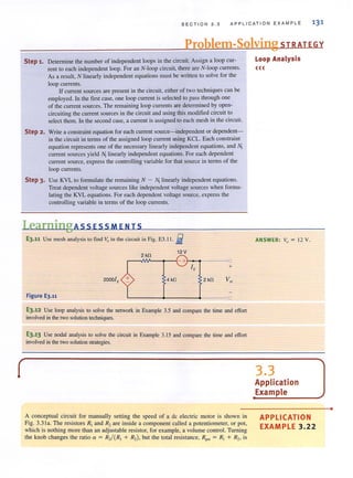 S E CTI O N 3 . 3 APPLI C AT ION E XAMP LE
Problem-Solving STRATEGY
Step 1. Determine the number of independent loops in the circuit. Assign a loop cur-
rent to each independent loop. For an N-Ioop circuit, there are N-Ioop currents.
As a result, N linearly independent equations must be written to solve for the
loop currents.
If current sources are present in the circuit, either of two techniques can be
employed. In the first case, one loop current is selected to pass through one
of the current sources. The remaining loop currents are determined by open-
circuiting the current sources in the circuit and using this modified circuit to
select them. In the second case, a current isassigned to each mesh in the cireui!.
Step 2 . Write a constraint equation for each current source-independent or dependent-
in the circuit in terms of the assigned loop current using KCL. Each constraint
equation represents onc of the necessary linearly independent equations, and ~
current sources yield N, linearly independent equations. For each dependent
current source, express the controlling variable for that source in tenns of the
loop currents.
Step 3. Use KYL to formulate the remaining N - NI linearly independent equations.
Treat dependent voltage sources like independent voltage sources when formu-
lating the KVL equations. For each dependent voltage source. express the
controlling variable in terms of the loop currents.
LearningAssEsSMENTS
E3.11 Use mesh analysis to find Vo? in the circuit in Fig. E3.II. fii
2000lx
Figure E3.11
-2 kO
12V
r-~~~~'-+~~---~
I,
+ 4 kO 2kO
+
E3.12 Use loop analysis to solve the network in Example 3.5 and compare the time and effoIt
involved in the two solutiontechniques.
E3.13 Use nodal analysis to solve the circuit in Example 3.15 and compare the time and e!Tort
involved in the two solutionstrategies.
A conceptual circuit for manually setting the speed of a dc electric motor is shown in
Fig. 3.31a. The resistors RI and R2are inside a component called a potentiometer, or pot,
which is nothing more than an adjustable resistor, for example, a volume control. Turning
the knob changes the ratio a = R,/(R, + R,). but Ihe IOtal resistance, R"" = R, + R" is
Loop Analysis
<<<
ANSWER: Vo = 12 V.
3.3
Application
Example
APPLICATION
EXAMPLE 3.22
•
 