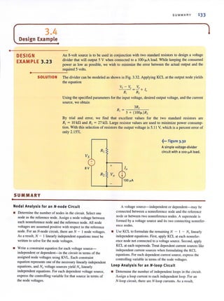 •
•
SUMMARY 133
( 3.4
Design Example•
DESIGN
EXAMPLE 3.23
An 8-volt source is to be used in conjunction with two standard resistors to design a voltage
divider that will output 5 V when connected to a lOO-J.LA load. While keeping the consumed
power as low as possible, we wish to minimize the error between the actual output and the
required 5 volts.
..----------------~
SOLUTION The divider can be modeled as shown in Fig. 3.32. Applying KCL at the output node yields
the equation
VS -VQ=VO+
1
RJ R2 "
Using the specified parameters for the input voltage, desired output voltage, and the current
source, we obtain
3R,
R, =-'-='--
5 + (100", )R,
By trial and error, we find that excellent values for the two standard resistors are
R, = 10 kO and R, = 27 kO. Large resistor values are used to minimize power consump-
tion. With this selection of resistors the output voltage is 5.11 V, which is a percent error of
only 2.15%.
R1
Vs
+
8V
R2
SUMMARY
Nodal Analysis for an N-node Circuit
• Detennine the number of nodes in the circuit. Select one
node as the reference node. Assign a node voltage between
each nonreference node and the reference node. All node
VOltages are assumed positive with respect to the reference
node. For an N-node circuit, there are N - J node voltages.
As a result, N - I linearly independent equations must be
written to solve for the node voltages.
+
Vo
~... Figure 3.32
A simple voltage-divider
circuit with a loo-IJ.A load.
A voltage source-independent or dependent-may be
connected between a nonreference node and the reference
node or between two nonreference nodes. A supernode is
formed by a voltage source and its two connecting nonrefer-
ence nodes.
• Write a constraint equation for each voltage source-
independent or dependent- in the circuit in tenns of the
assigned node voltages lIsing KVL. Each constraint
equation represents one of the necessary linearly independent
equations, and Nv voltage sources yield Nv linearly
independent equations. For each dependent voltage source,
express the controlHng variable for that source in terms of
the node voltages.
• Use KCL to fonnulate the remaining N - I - Nv linearly
independent equations. First, apply KCL at each nonrefer-
ence node not connected to a voltage source. Second, apply
KCL at each supernode. Treat dependent current sources like
independent current sources when fonnulating the KCL
equations. For each dependent current source, express the
controlling variable in tenns of the node voltages.
Loop Analysis for an N-Ioop Circuit
• Determine the number of independent loops in the circuit.
Assign a loop current to each independent loop. For an
N-Ioop circuit, there are N-loop currents. As a result,
1
 