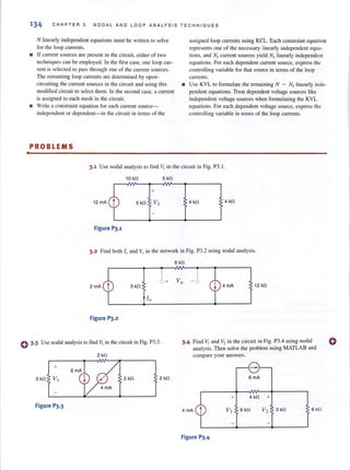 134 CHAPTER 3 NOOAL AND LOOP ANALYSIS TECHNIQ UES
N linearly independent equations must be written 10 solve
for the loop currents.
• If currelll sources are present in the circuit, either of two
techn iques can be employed. In the first case, one loop cur-
rem is selected 10 pass through one of the curren! sources.
The remaining loop currents are determined by opcn-
circuiting the current sources in the circuit and using this
modi lied circuit to select them. In the second case, a current
is assigned 10 each mesh in the circuit.
• Write a constraint equation for each current SOUfCC-
independent or dependent- in the circuit in terms of the
PROBLEMS
assigned loop currents using KCL. Each constraint equation
represents one of the necessary linearly independent equa-
tions, and N/ current sources yield N/ linearly independent
equat ions. For each dependent current source, express the
controlling variable for that source in tenns of the loop
currents.
• Use KYL 10 formulate the remaining N - N/ linearly inde-
pendell{ equations. Treat dependent voltage sources like
independent voltage sources when fonnulating the KYL
equmions. For each dependent vohage source, express the
controlling variable in terms of the loop currents.
3.1 Use nodal analysis to find VI in the circuit in Fig. P3. 1.
10 kn 5 kn
+
12 mA 4 kn 4 kn
Figure 1'3.1
3.2 Find both 10 and Vo in the network in Fig. P3.2 using nodal analysis.
2 mA 3 kn
I"
Figure 1'3.2
o 3·3 Use nodal analysis to find VI in the circuit in Fig. P3.3.
2kn
+
2kn 2 kn
Figure P3.3
6kn
4mA 12 kn
3.4 Find " I and V2 in the circuit in Fig. P3.4 using nodal
analysis. Then solve the problem using MATLAB and
compare your answers.
6mA
+ 4 kfl +
4mA 6 kn
Figure P3.4
o
 