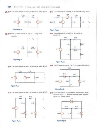136 CHAP TER 3 NODAL AND LOOP A N AL Y S IS TECHN IOUES
() 3.10 Use nodal analysis to find 1"in the circuit in Fig. P3.IO.
6 kfl 3 kfl
+
10V 12V
Figure 1'3.10
() 3.11 Find v" in the network in Fig. P3. 11 using nodal
analysis.
r6 kO 12 kfl
12 V 6 kfl + 6V
Figure 1'3.11
3.12 Usc nodal analysis to find Vo in the circuit in Fig. P3.12.
2 kfl 4 kfl
+
12V 2 kfl
Figure 1'3.12
3.13 Usc nodal analysis 10 lind v,Jin the circuit in Fig. P3. 13.
2 kfl 6 kfl
12 kfl 3 kfl
5V +
6V
Figure 1'3.13
3.14 Use nodal analysis to find Vo in the network in Fig. P3.1-t.
4 kfl
3mA
2 kfl
+
2 kfl 6V 6 kfl 1 kfl
L-------~------+-------~-----~l
Figure 1'3.14
3.15 Usc nodal analysis to find v" in the circuit in
Fig. P3.IS.
4 kfl 6 kfl
6 kfl 2 kfl
12 V
+ Va -+- 4 kfl
8kO 8 kfl
Figure 1'3.15
3.16 Find 10 in the nelwork in Fig. P3. 16 using IlmJal tllli.tly:-.i:-..
2 kfl
2mA
1 k!l
12V + 2kfl
Figure 1'3.16
3.17 Use nodal analysis to solve for the node voltages in the
circuit in Fig. P3.1 7. Also calculate the power supplied
by the I-A current source.
2A
,-----{-}-----,
120 6fl
48V 4fl 1 A
Figure 1'3.17
 