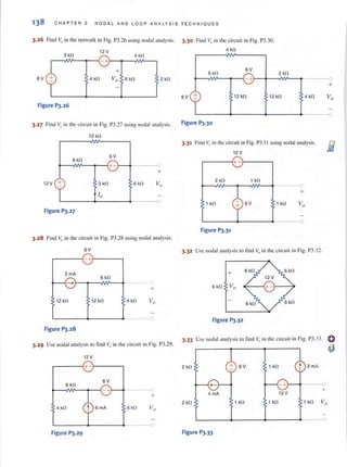 138 CH A P T ER 3 NODA L AND L OO P ANALY S I S TEC H NIQUES
3.26 Find v" in the network in Fig. P3.26 lIsing nodal analysis. 3.30 Find Vo in the circuit in Fig. P3.30.
6V
3 kfl
12 V
r-~~~~~-+~~--NV--~
4 kfl
4 kfl
Figure PJ.26
2 kll
3.27 Find ~) in the circuit in Fig. P3.27 using nodal analysis.
12 kn
6 kll
6V
~~NV--~~+ -~~-----~O
+
12V + 3 kll 6 kn Va
L-------~------~-----~o
Figure P3.27
3.28 Find v,Jin the circuit in Fig. P3.28 using nodal analysis.
6V
r-----~-+~----,
2 mA
6 kn
+
12 kn 12 kn 4 kn
L-----~----~----~o
Figure P3.28
4 kfl
6kfl
6V
2 kll
+
6V
r 12 kll 12 kll 4 kll
Figure P3.30
3.31 Find 1;, in the circuit in Fig. P3.31using nodal analysis.
12V
r-----~+ -~----,
2 kn 1 kll
1 kfl 6V
--~O
+
1 kll
L----~----.-----o
Figure P3.31
3.32 Usc nodal analysis to fi nd v" in the circuit in Fig. P3.32.
+
Figure P3.32
o
+
o
3.29 Use nodal analysis to find Vo in the circuit in Fig. P3.29.
3.33 Use nodal analysis to fi nd Vo in the circuit in Fig. P3.33. 0
12 V
.-------{+ --'1-------,
6V
6 kn
- +
4 kll
Figure P3.29
6kn
2 kll
(
+ 4 mA
2 kll
Va
n
Figure P3.33
~
+ 6V 1 kfl
t 2mA
-+ 0
+
12 V
1 kll 1 kfl 1 kll Vo
 