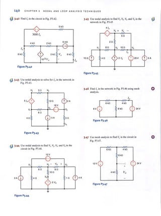 140 CHAPTER 3 NODA L AND L OOP ANALYSIS TECHNIQ U ES
~ 3.42 Find 1" in the circuit in Fig. P3.42.
5 kO
~--~+-~--------~~--~
3000 I,
4 kO 2 kO
6 mA
+
6 kO 2 kO V, 6 kO
Figure P3.42
~ 3.43 Use nodal analysis to solve for fA in the network in
Fig. P3.43.
v, 30 V5
5 fA 120 t 2A
18 V
V,
V,
+- V3
80
40 ~ SA 50
fA
Figure PJ.43
~ 3.44 Use nodal analysis to find VI, Vz• V). and V4 in the
circuit in Fig. P3.44.
12 V
+-
V, V, - VA + V3
60 80
100
3A ~ 40
V,
10
+ 2 VA
Figure PJ.44
t 4A
3.45 Use nodal analysis to find v" V" V3, and V, in the
network in Fig. P3.45
+ -)-.....- -N'I-----,
50
20
V, 80 V, 100
40
Figure P3.45
3.46 Find 10 in rhe network in Fig. P3.46 using mesh
analysis.
6 kO 4 kO
6V 6 kO 24 V
3.47 Use mesh analysis lO find Va in the circuit in
Fig. P3.47.
6 kO
12V +
Figure P3.47
4 kO
8 kO
---0
+
+ 24V
o
 