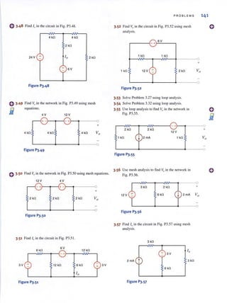 C) 3.48 Find If) in the circuit in Fig. P3.48.
0 3.49
i
4 kl1 4 kl1
2 kl1
24V + 2 kl1
+ 6V
Figure 1'3.48
Find 1;, in the network in Fig. P3.49 using mesh
equations.
4V 12 V
1--.----o
+
4 kl1 4 kl1 4 kl1
L-------~------~-----_o
Figure 1'3.49
PROBLEMS 141
3.52 Find V;, in the circuit in Fig. P3.52 using mesh
analysis.
~__-{_ + 6V
1 kl1 1 kl1
1 kl1 12 V
Figure 1'3.52
3.53 Solve Problem 3.27 using loop analysis.
3.54 Solve Problem 3.32 using loop analysis.
3.55 Use loop analysis to find Vf) in the network in
Fig. P3.55.
2 kl1 2 kl1
1 kl1 2 mA
+
L-------~--------------4------0
Figure 1'3.55
3.56 Use mesh analysis to find Vo in the network in
o 3.50 Find Vf) in the network in Fig. P3.50 using mesh equations. Fig. P3.56.
12V 4 V
-+-~~~+-~~------~
+
2 kO 2 kl1 2 kl1
L----~~---~---~o
Figure 1'3.50
3.51 Find '" in the circuit in Fig. P3.51.
3V
6V
~~~--~~-+.l--+---NV-_
6 kfl 12 kfl
12 kfl 6 kfl
Figure 1'3.51
3V
r-~~--~~~--~------o
3 kfl 2 kfl +
12 V 6 kfl
L----~----.----o
Figure P3.56
3.57 Find 10 in the circuit in Fig. P3.57 using mesh
analysis.
3 kfl
+ 3V
2 mA t 3 kfl
6 kfl
Figure 1'3.57
o
o
 
