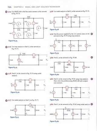 144 CHAPTER 3 NODA L AND LOOP ANALYSIS TECHNIQUES
() 3.74 Use MATLAB to find the mesh cun'ents in the network
in Fig. P3.74.
2 kfl
0
1kfl0
2 mA t + 12 V
12
02 kfl 2 kfl
1 kfl
6V +
0 0
1 kfl
Figure P3.74
o 3·75 Use loop analysis to find V"in the network in
Fig. P3.75.
1 kfl
I,. 4 kfl
r-------~~~----~- +r_~-----O
12V
2 kfl 2 kfl
Figure PJ.75
o 3.76 Find V"in the circuit in Fig. P3.76 using nodal
analysis.
r-~~--~-{+-~~-----~O
1 kfl
12 V +
1 kfl 2 kfl
Figure P3.76
o 3·77 Use nodal analysis 10 find Y" in Fig. P3.77.
10 kfl 10 kfl
Ix
~------~~------~·------~O
Figure P3.77
3.78 Use nodal analysis 10 find ~J in the network in Fig. P3.78.
1 kfl
+
t 1 kfl 1 kfl 1 kfl
Figure P3.78
3.79 Find the power suppl ied by the 2-A current source in the 0
network in Fig. P3.79 using loop analysis.
4fl
10V 4fl 5fl 2A
Figure PJ.80
3.81 Find Vo in the circuit in Fig. P3.81 using loop analysis. 0
Then solve the problem using MATLAB and compare
your answers.
r-----~~- +r_~~~--~-----Q
12V
1 kfl +
i, + 1 kfl 1 kfl 1 kfl
Figure PJ.81
3.82 Find Vo in the network in Fig. P3.82 using nodal analysis. 0
10 kfl +
40001, 10 kfl 4 mA '0 kfl
Figure P3.82
 