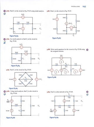() 3.83 Find V" in the circuit in Fig. P3.83 using nodal analysis.
~ 2 ki ,
- +)-----,
1k0 1k0
1 kO 12 V
i ,.
1 kO
L----~---~---~o
Figure 1'3.83
() 3.84 Use mesh analysis to find Vo ill (he circuit in
fi1 Fig. P3.84.
- 6 V,
r---~+-->---~
6mA
B kO
+ +
12 kO Vx 12kO
4 kO
3.85 Find Vrin the circuit in Fig. P3.85.
2 kO
10 mA t + 2 Vx
4 kO
6kO
Figure 1'3.85
Using mesh analysis, find Vo in the circuit in
Fig. P3.86.
Vx
4000 t
6 mA t
Figure 1'3.86
4kO
2 kO
4 kO
+
Vx 4 kO
+
Vo
0
PROBLEMS 145
3.87 Find 10 in the circuit in Fig. 1'3.87.
B kO
12V +
6 kO
j 20 i ,
5 kO
B kO
5V
4 kO
io
Figure 1'3.87
3.88 Write mesh equations for the circuit in Fig. 1'3.88 using 0
the assigned currents.
2A
-
40
0 _Vx + 40
50
t
0.sY.,. 20
61 C0
12 V +
Figure 1'3.88
3.89 Find v" in the network in Fig. P3.89.
Vx
1 kO
1 kO 12mA
1k0 1k0
Vx
1000
Figure 1'3.89
1 kO
+
1 kO
4mA
20V
+
 