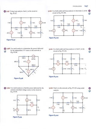 (} 3-97 Using loop analysis, find 10 in the circuit in
Fig. P3.97.
1 kl1 12 V 1 kl1 t SmA
10 1 kl1
1 kl1 1 kl1
+
2V, + 1 kl1 2I, 1 kl1 V,
I ,
Figure P3.97
Use mesh analysis to determine the powerdelivered
by the independent 3-V source in the network in
Fig. P3.98.
10011
200 11 S V,.
300 11
Figure P).98
C 3·99 Use mesh analysis to find the power delivered by the
current-controlled voltage source in the circu it in
Fig. P3.99.
SI1 V.. ~ 3A
+ 15 I ..
t-----+--(-+
V,
8 t
Figure P).99
3211
SI1
I,
111
PROBLEMS 147
3.100 Usc both nodal ancl loop analyses to determine J" in the
circui t in Fig. P3. IOO.
1 kl1 1 kl1 2Vx
1 kl1
I, 1 kl1 1 kl1
1 kl1 10
+
2 mA ~ 2/ , + 12V 1 kO V,
Figure P3.1OO
3.101 Use both nodal and loop analyses to find v" in the
circuit in Fig. P3. 10I.
Figure P).101
3.102 Find 10 in the network in Fig. P3.1 02 using nodal
analysis.
1 kl1 12 V 1 kl1 t
10 1 kl1
1 kl1 1 kl1
+
SmA
2V· + 1 kl1 t 2/x 1 kn Vx
I,
Figure P).102
 