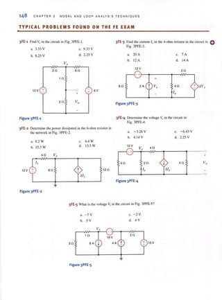 .
148 CHAP TER 3 NODAL AND LO OP ANALYS I S TECHNI QUES
TYPICAL PROBLEMS FOUND ON THE FE EXAM
3FE'1 Find Vo in the circuit in Fig. 3PFE·1.
a, 3.33 V
h. 8.25 V
c. 9.33 V
3FE-3 Find the current l;x in the 4-ohm resistor in the circuit in 0
Fig. 3PFE·3.
d. 2.25 V a. 20A c. 7A
v, h. 12A d. i4A
20 60
12 V
30
10 +
60 Vx 40
I.,
12V + - - 0
+
+ 6V
Figure 3PFE'3
Figure 3PFE-1 3FE-4 Determine the voltage Vo in the circuit in
Fig. 3PFE·4.
3FE-2 Determine the power dissipated in the 6-ohm resistor in
the network in Fig. 3PFE-2. a. -3.28 V
a. 8.2 W
h. 15.3 W
40 V,
12V 60
Figure 3PFE'2
c. 4.4 W
d. 13.5 W
12 0
h. 4. 14 V
12 V
40
Figure 3PFE' 4
V,
20
I.,
40
3FE'5 What is the voltage V, in the circuit in Fig. 3PFE·5?
30
a. - 7 V
h. 5 V
10
8A
Figure 3PFE'5
C. - 2 V
d, 4 V
20
15 V
c. -6.43 V
d, 2.25 V
I 40
21,
2 V,.
0
+
Vo
0
 