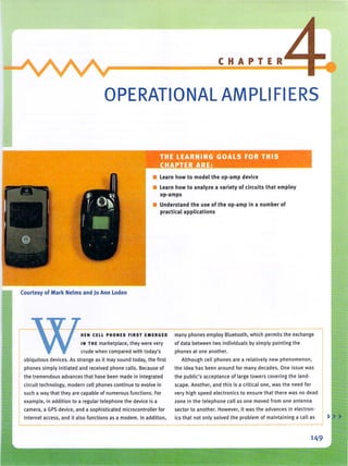 CHAPTER
OPERATIONAL AMPLI FIERS
THE LEARNING GOALS FOR THIS
H PTER ARE:
• learn how to model the op-amp device
• learn how to analyze a variety of circuits t hat employ
op-amps
• Understand the use of the op-amp in a number of
practical applications
Courtesy of Mark Nelms and )0 Ann loden
HEN CELL PHONES FIRS T EMERGED
IN TH E marketplace, they were very
crude when compared with today's
ubiquitous devices. As strange as it may sound today. the first
phones simply initiated and received phone calls. Because of
the tremendous advances that have been made in integrated
circuit technology, modern cell phones continue to evolve in
such a way that they are capable of numerous fu nctions. For
example, in addition to a regular telephone the device is a
many phones employ Bluetooth, which permits the exchange
of data between two individuals by simply pointing the
phones at one another.
Although cell phones are a relatively new phenomenon,
the idea has been around for many decades. One issue was
th e public's acceptance of large towers covering Ihe land-
scape. Another, and this is a critica l one, was the need for
very high speed electronics to ensure that there was no dead
zone in the telephone call as one moved from one antenna
camera, a GPS device. and a sophisticated microcontroller for sector to another. However, it was the advances in electron-
Internet access, and it also functions as a modem. In addition, ics that not only solved the problem of maintaining a call as
149
) )
 