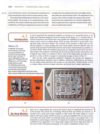 150 CH A PTER 4 O PERATIONAL A M PLIFIERS
) » one moved between sectors, but fostered the development of the signal from the analog environment to the digital environ-
all the new features that are found on these devices today. ment where the real processing is done. The employment of th e
The fundamental building block of electronics is the opera-
tional amplifier. This op-amp, as it is commonly known, is the
workhorse of the signal conditioning system that perfo rm s the
amplification and frequency adjustments necessary to change
op-amp in this context is simply one example of the myriad
uses for this very versatile device. It is found in literally thou-
sands of applications that range from mundane kitchen appli-
ances to sophisticated avionics. <( (
4.1
Introduction
Figure 4_1 ,i.-
A selection of op-amps.
On the left (a) is a discrete
op·amp assembled on a
printed circuit board (PCB)_
On the right, top-down, a
LM324 DIP, LMC6492 DIP, and
MAX4240 in a 50-5 package
(small ouUinel s pins)_
The APEX PA03 with its lid
removed (b) showing individ-
ual transistors and resistors.
h can be argued that the operational amplifier, or op-amp as it is commonly known, is the
single most important integrated circuit for analog circuit design. h is a versatile intercon-
nection of transistors and resistors that vastly expands our capabilities in circuit design, from
engine conlrol systems to cellular phones. Early op-amps were built of vacuum lubes, mak-
ing them bulky and power hungry. The invention of the transistor at Bell Labs in 1947
allowed engineers to create op-amps that were much smaller and morc efficient. Still, the
op-amp itself consisted of individual transistors and resistors interconnected on a printed cir-
cuit board (PCB). When the manufacturing process for integrated circuits (lCs) was devel-
oped around 1970, engineers could finall y PUl all of the op-amp transistors and resistors onto
a single Iechip. Today, it is common to find as many as four high-quality op-amps on a sin-
gle Ie for as little as $0.40. A sample of commercial op-amps is shown in Fig. 4.1.
Why are they called operational amplifiers? Originally, the op-amp was designed to
perform mathematical operations such as addition, subtraction, differentiation, and integra-
tion. By adding simple networks to the op-amp, we can creale these "building blocks" as well
as voltage scaling, current-la-voltage conversion, and myriad more complex applications.
(Lett, Courtesy of Mark Nelms and )0 Ann Loden;
right, Courtesy of Milt Perrin, Apex Microtechnology Corp.)
(a)
4.2
Op-Amp Models
(b)
How can we, understanding only sources and resistors, hope to comprehend the performance
of the op-amp? The answer lies in modeling. When the bells and whistles are removed. an
op-amp is just a really good voltage amplifier. In other words, the output voltage is a scaled
replica of the input voltage. Modem op-amps are such good amplifiers that it is easy to create
an accurate, first-order model. As mentioned earlier, the op-amp is very popular and is used
extensively in circuit design at all levels. We should not be surprised to find that op-amps are
available for every application- low voltage, high voltage, micro-power, high speed, high cur-
rent, and so forth. Fortunately, the topology of our model is independent of these issues.
 