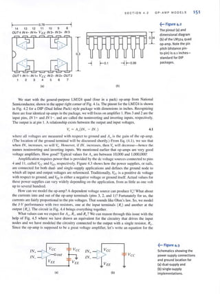 I, 0.78 '1
14 13 12 11 10 9 8
OUT4 IN4- IN4+ VEE IN3- IN 3+ IN3
OUT1 IN1- IN1+ V ee IN 2- IN 2+ OUT 2
1 2 3 4 5 6 7
(aJ
T
I
(bJ
S E CTION 4.2
T0.04
~
--1 r-0.06
We start with the geneml-purpose LM324 quad (four i.n a pack) op-amp from National
Semiconductor, shown in the upper right corner of Fig. 4.1 a. The pinout for the LM324 is shown
in Fig. 4.2 for a DIP (Dual Inline Pack) style package with dimensions in inches. Recognizing
there are four identical op-amps in the package, we will focus on amplifier I. Pins 3 and 2 are the
input pins, IN 1+ and IN 1-, and are called the nonillvelting and inverting inputs, respectively.
The output is at pin I. A relationship exists between the output and input voltages,
4.1
where all voltages are measured with respect to ground and Ao is the gain of the op-amp.
(The location of the ground terminal will be disclissed shortl y.) From Eq. (4.1 ), we see that
when IN+ increases, so will ,-,":,. However, if IN_ increases, then v.,will decrease-hence the
names noninverting and inverting inputs. We mentioned earlier that op-amps are very good
voltage amplifiers. How good? Typical values for Ao are between 10,000 and 1,000,000 !
Amplification requires power that is provided by the de voltage sources connected 10 pins
4 and II , called Vee and VEE. respecti vely. Figure 4.3 shows how the power supplies, or rails,
are connected for both dual- and single-supply applications and defines the ground node to
which all input and output voltages are referenced. Traditionally, Vee is a positive de voltage
with respect to ground, and VEE is either a negative voltage or ground itself. Actual values for
these power supplies can vary widely depending on the application. from as little as one volt
up to several hundred.
How can we model the op-amp? A dependent voltage source can produce Vo! What about
the currents into and out of the op-amp terminals (pins 3, 2, and I)? Fortunately for us, the
currents are fairly proportional to the pin voltages. That sounds like Ohm's law. So, we model
the I-V performance with two resistors, one at the input terminals (Rj) and anolher al the
output (Ro). The circuit in Fig. 4.4 brings everything together.
What values can we expect for Ao. Rj • and Rn? We can reason through this issue with the
help of Fig. 4.5 where we have drawn an equivalent for the circuitry that drives the input
nodes and we have modeled the circuitry connected to the output with a single resistor, RL •
Since the op-amp is supposed to be a great voltage amplifier, let's write an equation for the
~ V ee
out 1 J,
V EE
(aJ (b)
OP·AMP MODELS
~••• Figure 4.2
The pinout (a) and
dimensional diagram
(b) of the LM324 quad
op·amp. Note the pin
pitch (distance pin'
to-pin) is 0.1 inches-
standard for DIP
packages.
151
fo· Figure 4·3
Schematics showing the
power supply connections
and ground location for
(a) dual·supply and
(b) single·supply
implementations.
 