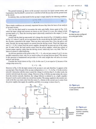 SECTION 4.2
The ground terminal -b shown on the op-amp is necessary for signal current return, and
it guarantees that Kirchhoff's current law is satisfied at both the op-amp and the ground node
in the circuit.
In summary, then, our ideal model for the op-amp is simply stated by the following conditions:
4.2
These simple conditions are extremely important because they form the basis of our analysis
of op-amp circuits.
Let's use the ideal model to reexamine the unity gain buffer, drawn again in Fig. 4. 10,
where the input voltage and currents are shown as zero. Given "in is zero, the voltage at both
op-amp inputs is Vs. Since the inverting input is physically connected to the output, Vo is also
Vs-u nity gain!
Armed with the ideal op-amp model, let's change the circuit in Fig. 4.10 slightly as shown
in Fig. 4.11 where Vs and Rs are an equivalent for the circuit dri'ing the buffer and RLmodels
the circuitry connected to the output. There are three main points here. First, the gain is still
unity. Second, the op-amp requires no current from the driving circuit. Third, the output cur-
rent (lo = v,./RL ) comes from the power supplies, through the op-amp and out of the output
pin. In other words, the load current comes from the power suppl.ies, which have plenty of
current output capacity, rather than the driving circuit, which may have very lillie. This iso-
lation of current is called buffering.
An obvious question at this point is this: if ~ = ~~, why not just connect Vs to Vovia two
paraliel connection wires; why do we need to place an op-amp between them? The answer
to this question is fundamental and provides us with some insight that will aid us in circuit
analysis and design.
Consider the circuit shown in Fig. 4. 12a. In this case Vo is not equal to ~~. because of the
voltage drop across Rs:
Vo = Vs - IRs
However, in Fig. 4.12b, the input current to the op-amp is zero and, therefore, Vs appears at the
op-amp input. Since the gain of the op-amp configuration is I, ~ = ~.. In Fig. 4.12a the resistive
network's interaction with the source caused the voltage Y:Ito be less than Vs. In other words, the
resistive network loads the source voltage. However, in Fig. 4.12b the op-amp isolates the source
from the resistive network; therefore, the voltage follower is referred to as a buffer amplifier
because it can be used to isolate one circuit from another. The energy supplied to the resistive net-
work in the first case must come from the source VSl whereas in the second case it comes from
the power supplies that supply the amplifier, and little or no energy is drawll from Vs.
Vs +
Rs I
+
(a)
RS
+
ov
OA
Vee
OA
L-_ _ _-' RL
Resistive
network
1 kfl
RS
+
I
+
(b)
OP·AMP MODELS 155
OA +
+
OV OA - ~
Vs + +
Vs
1
..:-
: Figure 4.10
An ideal op·amp configured
as a unity gain buffer.
~••• Figure 4.11
A unity gain buffer with
a load resistor.
+
Resistive
network
.~••• Figure 4.12
Illustration of the
isolation capability
of a voltage
follower.
 