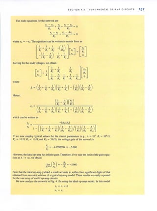 SECTION 4.3 FUNDAMENTAL OP·AMP CIRCUITS
The node equations for the network are
_V,--I _- _V-,,-S V I VI - Vo
+ - + = 0
RI Ri R2
V I} - VI v" - A Ve
--"--::-----'- + = 0
R2 Ro
where vt' = -VI . The equations can be written in matrix form as
Solving for the node voltages, we obtain
[
, ,
[
VI ] = -'- R, + Ro
Vo ~ I A
- - -
Rz Ro
where
( I I 1 )( 1 I ) ( 1 )( ' A)~ - -+ - +- - + - - - - - -
RI Ri Rz Rz Ro Rz Rz Ro
Hence,
which can be written as
If we now employ typical values for the circuit parameters (e.g., A = 10', Ri = 10' n ,
Ro = 10 n , RI = I kn, and R, = 5 kn), the voltage gain of the network is
V"
- = -4.9996994 '" -5.000
Vs
However. the ideal op-arnp has infinite gain. Therefore. if we take the limit of the gain equa-
tion as A ~ 00, we obtain
(
Vo) R,lim - = - - = - 5.000
A- co Vs RI
Note that the ideal op-amp yielded a result accurate to within four significant digits of that
obtained from an exact solution of a typical op-amp model. These results are easily repeated
for the vast array of useful op-amp circuits.
We now analyze the network in Fig. 4.13a using the ideal op-amp model. [n this model
i+ = L :=; a
V+ = v_
157
 