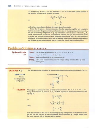 •
158 C H A PTER 4 OPE R ATI O N A L AMPLIFI E RS
As shown in Fig. 4. 13a, v+ = 0 and, therefore, v_ = O. If we now write a node equation at
the negative terminal of the op-amp, we obtain
or
Vs - 0 Vo - 0
--+--= 0
Rl R':!,
Vo = _ R 2
VS RI
and we have immediately obtained the results derived previously.
Notice that the gain is a simple resistor ratio. This fact makes the amplifier very versatile in
that we can control the gain accurately and alter its value by changing only one resistor. Also.
the gain is essentially independent of op-amp parameters. Since the precise v(llues of AO
) Ri ,
and Roare sensitive to such factors as temperature, radiation, and age, their elimination results
in a gain that is stable regardless of the immediate environment. Since it is much easier to
employ the ideal op-amp model rather than the nonideal model, unless otherwise stated we will
use the ideal op-amp assumptions to analyze circuits that contain operational amplifiers.
Problem-Solving 5 T RAT EGY
Op-Amp Circuits
»)
EXAMPLE 4.3
Figure 4.14 •.-?
The non-
inverting op-amp
configuration.
•
SOLUTION
Step 1. Use the ideal op-amp model: A. = 00, R, = 00, R. = O.
Step 2. Apply nodal analysis to the resulting circuit.
Step 3, Solve nodal equations to express the output voltage in terms of the op-amp
input signals.
Let us now determine the gain of the basic noninverting op-amp configuration shown in Fig. 4. 14.
Once again we employ the ideal op-amp model conditions. that is, v_ = v+ and L = i+.
Using the fact that L = 0 and v_ = vin, the KCL equation at the negative terminal of the
op-amp is
or
(I I) v.
Vin R, + RF = RF
Thus
Note the similarity of this case to the inverting op-amp configuration in the previous exam-
ple. We find that the gain in this configuration is also controlled by a simple resistor ratio
but is not inverted; that is, the gain ratio is positive.
 