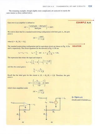 SECTION 4.3 FUN DAME N TAL OP-AMP CIRCUITS 159
The remaining examples, though slightl y more complicated, are analyzed in exactly the
same manner as those outlined above.
Gain error in an amplifier is defined as
_ [actual gain - ideal gain]
GE - 'd I . x 100%
1 ea gam
We wish 10 show thaI for a standard noninverting contiguration with finite gain Au, the gain
error is
where Il = R,/ (R, + R, ).
_-_1:..:0..:.0.:..:%:-GE =.,-
I + A"I'
The standard noninverting configuration and its equi valent circuit are shown in Fig. 4. 15a
and b, respectively. The circuit equations for the network in Fig. 4.1Sb are
v"v· =- and
In An
The expression that relates the input and output is
~nd thus rhe actual gain is
Recall that the ideal gain for this circuit is (R, + R,)IR,
error is
[
A" I]GE = I + A,,1l Il 100%
1m
which when simplified yields
GE =
Vs 0-----1'"
>--.- ovo
-100%
I + A"j3
1/ 1l. Therefore, the gain
Vj t-- -IM------'
R2 R2
(al (bl
EXAMPLE 4.4
•
SOLUTION
~". Figure 4,15
Circuits used in Example 4.4.
•
 