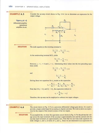 •
•
160 CHAP TER 4 OPERATIONAL AMPLI FIER S
EXAMPLE 4.5
Figure 4.16 ...~
Differential amplifier
operational
amplifier circuit.
•
SOLUTION
EXAMPLE 4.6
•
Consider the op-amp circuit shown in Fig. 4.16. Let us determine an expression for Ule
output voltage.
R2
R, v. '- ~
+ J..
R3v+ i+ -~
+
+
v,
Vov2 R4
0
The node equation at the inverting terminal is
V I - v_ + Vq - v_ = L
Rt R2
At the noninverting terminal KCL yields
V2 - v+ v+ .
= - + '+R, R,
However, i+ = L = 0 and v+ = v_. Substituting these values into the two preceding equa-
tions yields
and
V2 - v_ v_
R) R~
Solving these two equations for Vu results in the expression
v = Rz (I+ ~) R4 V2 _ R'J. VI
f} RI R2 R) + R4 RI
Note that if R4 = Rz and R) = RI> the expression reduces to
Therefore, this op-amp can be employed to subtract two input voltages.
The circuit shown in Fig. 4.17a is a precision differential voltage-gain device. It is used to
provide a single-ended input for an analog-to-digital converter. We wish to derive an expres-
sion for the output of the circuit in terms of the two inputs.
SOLUTION To accomplish this, we draw the equivalent circuit shown in Fig. 4. 17b. Recall ,hal the volt-
age across the input terminalsof the op~amp is approximately zero and the currents into the
op-amp input terminals are approximately zero. Note that we can write node equations for
node voltages VI and V2 in terms of Vo and va. Since we are interested in an expression for
 