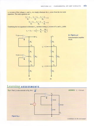 S E C TION 4 .3 F UNDAMENT A L O P-A MP C I RC U I T S
Vo in terms of the voltages V I and vz. we simply eliminate the va terms from the two node
equations. The node equations are
V2 - v(I +V-''-.-'';''2)1 V2
- + - =0
R, RG R,
Combining the two equations to eliminate ViI' and then writing Vo in tenus of VI and V2 . yields
( )( R, 2R,)V O = V 1 - V 2 I + ---=. + - '
R, RG
J::: Vo Vo
~
R2 R2
v I
; I =0
VI
RI RI
"
J~~ va
v.,j.
RG --< Va " RG
RI RI
V2
;2 = 0
V2
R2 R2
~
(a) (b)
Learning ASSESSMENTS
E4.1 Find '" in the network in Pig. E4.1. Ii
" Vo
l1 12 kO
12 V +- 10 kO
2 kO
Figure E4.1
~••• Figure 4.17
Instrumentation amplifier
circuit.
ANSWER: '" = 8.4 mA.
(continues 01/ the flext p{lge)
 