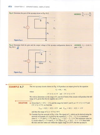 •
162 CHAPTER 4 OPE R ATIONAL AMPLIFIERS
E4.2 Detenninc the gain of the op-amp circuit in Fig. E4.2. ~} R2
ANSWER: - = I + -
Vs +
Figure E4.2
- - { '
+
Vs R,
E4·3 Determine both the gain and the output vohage of the op-amp configuration shown in ANSWER: Vo = 0.101 V;
Fig. E4.3. E gain = 10 l.
1 mV +
Figure E4.3
EXAMPLE 4.7
•
"
I
l +
100 kO
1 kO
The two op-amp circuits shown in Fig. 4. 18 produce an output given by the equation
Vo = 8V1 - 4V2
where
I V :;;; V, :;;;2 Y and 2Y :;;; V,:;;; 3Y
We wish to determine (aJ the range of Vo and (bJ if both of the circuits will produce Ihe full
range of Vogiven that the de supplies are ± lOV.
SOLUTION a. Given that Vo = 8 V, - 4 V, and the range for both V, and V, as I V :;;; V, :;;; 2 Y and
2 V ~ V2 ~ 3 V, we find that
Vo= = 8(2) - 4(2) = 8 Y and v',m;, = 8( 1) - 4(3) = -4 Y
and thus the range of Vo is -4 V (0 +8 Y.
b. Consider first the network in Fig. 4. 18a. The signal at Y:o which can be derived using the
network in Example 4.5, is given by the equation V:r = 2 VI - '2' V", is a maximum
when V. = 2 V and V2 = 2 V, that is, ~rma.~ = 2(2) - 2 = 2 V. The minimum value for
V, occurs when V, = I Y and V, = 3 Y, that is, v'm;, = 2( I) - 3 = - I Y. Since both
the max and min values are within the supply range of ± 10 V, the first op-amp in
 