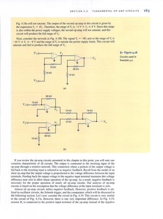 SECTION 4.3 FU NDAMENTAL Op·AMP CIRCU IT S
Fig. 4.ISa will not saturate. The output of the second op-amp in this circuit is given by
the expression Va = 4Vr- Therefore, the range of Vo is -4 V :5 Vo :5 8 V. Since this range
is also within the power supply voltages, the second op-amp will not saturate, and this
circuit will produce the full range of Vo'
Next, consider the network in Fig. 4.ISb. The signal v,.= -SI-; and so the range of V, is
- 16 V :5 . :5 -8 V and the range of ,. is outside the power supply limits. This circuit will
saturate and fail to produce the full ran'ge of V, .
10 kO
30 kO
10 kO
10 kO
V2
<al
80 kO
If you review the op-amp circuits presented in this chapter to this point, you will note one
common characteristic of all circuits. The output is connected (Q the invel1ing input of the
op-ump through a resistive network. This connection where a portion of the output voltage is
fed back (Q the inverting input is referred (Q as negative feedback. Recall from the model of an
ideal op-amp that the output voltage is proportional to the voltage difference between the input
terminals. Feeding back the output voltage to the negative input terminal maintains this voltage
difference near zero to allow linear operation of the op-amp. As a result, negative feedback is
necessary for the proper operation of nearly all op-amp circuits. Our analysis of op-amp
circuits is based on the assumption that the voltage difference at the input terminals is zero.
Almost all op-amp circuits utilize negati ve feedback. However, positive feedback is uti-
lized in oscillator circuits, the Schmitt trigger. and the comparator, which will be discussed in
the following section. Let's now consider the circuit in Fig. 4.19. This circuit is very similar
to the circuit of Fig. 4. J3a. However, there is one very important difference. In Fig. 4. 19,
resistor R2 is connected to the positive input terminal of the op-amp instead of the negati ve
~••• Figure 4.18
Circuits used in
Example 4.7.
 