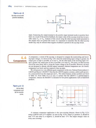 164 CHAPTER 4 OPERATIONAL AMPLIFIERS
Figure 4.19 ...~
Op-amp circuit with
positive feedback.
4.4
Comparators
Figure 4.20 •••~
(a) An ideal
comparator and
(b) its transfer
curve.
Vs
input. Connecting the output terminal to the positive input terminal results in positive feed-
back.As a resuh of the positive feedback, the output value of this op·amp circuit has two pos·
sible values Vee or V" . Analysis of this circuit using the ideal op·amp model presented in
this chapter does not predict this result. It is important to remember that the ideal op-amp
model may only be utilized when negative feedback is present in the op·amp circuit.
A comparator, a variant of the op-amp, is designed to compare the noninverting and invert-
ing input voltages. As shown in Fig. 4.20, when the noninverting input voltage is greater, the
output goes as high as possible, at or near '{CoOn the other hand, if the inverting input volt-
age is greatcr, the output goes as low as possible, at or near VEE" Of course, an ideal op-amp
can do the same thing. that is, swing the output voltage as far as possible. However, op-:lmps
are not designed to operate with the outputs saturated, whereas comparators are. As a result,
comparators are faster and less expensive than op-amps.
We will present two very different quad comparators in thistext, National Semiconductor's
LM339 and Maxim's MAX9 l7. Note that the LM339 requires a resistor, called a pull·up resis·
lOr, connected between the output pin and VCe" The salient featuresof these products are listed
in Table 4.4. From Table 4.4, it is easy to surmise that the LM339 is a general·purpose
comparator, whereas the MAX917 is intended for low·power applications such as hand·held
products.
Vee Vee~
C>
!!l
'0 0>
sc.
VEES
0
V+ +
- 1.5 - 1 -{l.5 0 0.5 1 1.5
Input voltage (V+ - V_l
<a) (b)
A common comparator application is the zero-crossing deteclOr, shown in Fig. 4.21a
using a LM339 with ± 5 V supplies. As seen in Fig. 4.2Ib, when Vs is positive, Vo should be
near +5 V and when Vs is negative. Vo should be near -5 V. The output changes value on
every zero crossing!
 