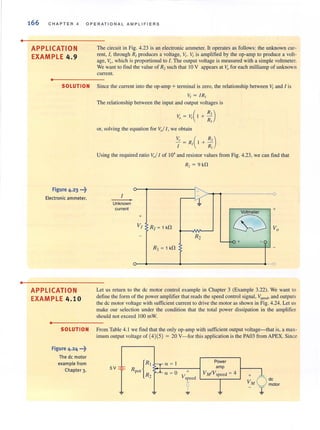 •
•
166 C HAPTER 4 OP ERATI ONAL AMPLIFIERS
APPLICATION
EXAMPLE 4.9
•
The circuit in Fig. 4.23 is an electronic ammeter. It operates as follows: the unknown cur-
rent, I, through RI produces a voltage, 11,. VI is amplified by the op-amp to produce a volt-
age, VOl which is proportional to I. The output voltage is measured with a simple voltmeter.
We want to find the value of R2such that 10 V appears at Vo for each milliamp of unknown
curren!.
SOLUTION Since the current into the op-amp + terminal is zero, the relationship between V, and 1 is
V, = IRI
Figure 4.23 ...~
Electronic ammeter.
APPLICATION
EXAMPLE 4.10
•
The relationship between the input and output voltages is
V, = VI( 1 + : : )
or, solvi ng the equation for Vol I , we obtain
R')+-
R,
Using the required ratio V.l1 of 10' and resistor values from Fig. 4.23, we can find that
R, = 9 kn
1
Unknown
current
+
V,
-
J-~,!.
R, ~ tk!1
R2
RI ~ 1 kn
0
Voltmeter
+
~ Vo
~ -0 + -
-
Let us return to the dc motor control example in Chapter 3 (Example 3.22). We want to
define the form of the power amplifier that reads the speed control signal, v,,,,,,,,,,and outputs
the de mOlor voltage with sufficient current to drive the motor as shown in Fig. 4.24. Let us
make our selection under the condition that the total power dissipation in the amplifier
should not exceed 100 mW.
SOLUTION From Table 4.1 we find that the only op-amp with sufficient output voltage- that is, a max-
imum output voltage of (4)(5) = 20 V- for this application is the PA03 from APEX. Since
Figure 4.24 ...~
The de motor
example from
Chapter 3. 5V ~
RPOI
I rt a ~ I
a ~ O
R2
Power
amp
+ VMIVspced ~ 4
Vspced +
VM
de
1
motor
~
 