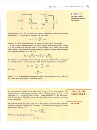 SECTION 4 . 5 APP LI CAT I ON EXAMPLES
RI
~
+
"I + R8
VM
R2 Vspeed
RA
~ 1 ~ ~
the required gain is +4, we can employ the standard noninverting amplifier configuration
shown in Fig. 4.25. If Ihe PA03 is assumed to be ideal, then
There are, of course, an intinite number of solutions that will satisfy this equation.
In order lO select reasonable values, we should consider the possibility of high currents
in R" and RIJ when VM is at its peak value of 20 V. Assuming that Rin for the PA03 is much
greater than RA, the currents in Rfl and RAessentially determine the total power dissipated.
The tOlal power dissipated in RAand RIJ is
400
Since the total power should not exceed 100 mW, we can use 1/ 4 W resistors-an inex.pen-
sive industry standard-with room to spare. With this power specification, we tind that
Also, since
vl, 400
R , + R. = - = - = 4000
I Plola
) 0.1
+ RIJ = 4
RA
then R8 = 3 RA" Combining this result with the power specification yields RA = I kfl and
R8 = 3 kfl. Both are standard 5% tolerance values.
An instrumentation amplifier of the form shown in Fig. 4.26 has been suggested. This
amplifier should have high-input resistance, achieve a voltage gain V,/(V, - V,l of 10,
employ the MAX4240 op-amp listed in Table 4.1 , and operate from two 1.5 V AA cell bat-
teries in series. Let us analyze this circuit, select the resistor values, and explore the validity
of this configuration.
As indicated, the op-amp on the right side of the circuit is connected in the traditional
differential amplifier configuration. Ex.ample 4.5 indicates that the voltage gain for this
portion of the network is
And if R" = RD. the equation reduces to
~••• Figure 4.25
The power amplifie,
configuration using the
PAo3 0 p·amp.
APPLICATION
EXAM PLE 4.11
•
SOLUTION
•
 