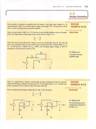 SECTION 4 . 6 DESIGN EXAMPLES
(
We are asked to construct an amplifier that will reduce a very large input voltage (i.e., Yin
ranges between ±680 V) to a small output voltage in the range 'FS V. Using only two resis-
tors, we wish to design the best possible amplifier.
I
4.6 JDesign Examples
DESIGN
EXAMPLE 4.12
•
Since we must reduce +680 V to -s V, the use of an inverting amplifier seems to be appro- SOLUTION
priate. The input/output relationship for the circuit shown in Fig. 4.27 is
Since the circuit must reduce the voltage. R, must be much larger than R, . By trial and
error, one excellent choice for the resistor pair, selected from the standard Table 2.1, is
R, = 27 k!t and R, = 200!t. For "', = 680 V, the resulting output voltage is S.037 V,
resulting in a percent error of only 0.74%.
R2
> --<>-- 0 +
There is a requirement to design a noninverting op-amp configuration with two resistors
under the following conditions: the gain must be +10, the input range is ± 2 V, and the total
power consumed by the resistors must be less than 100 mW.
For the standard noninverting configuration in Fig. 4.28a, the gain is
Yin ~
R2
~ R,
~
(a)
+
VO
1
R,
+~
R,
2V
~
(b)
> - t--0 +
~••• Figure 4.27
A standard inverting
amplifier stage.
DESIGN
EXAMPLE 4.13
•
SOLUTION
~... Figure 4.28
The noninverting op-amp
configuration employed in
Example 4.13.
•
•
 