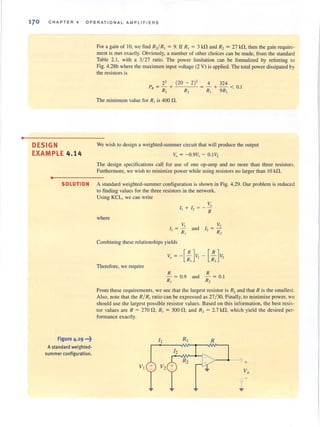 •
170 CHAPTER 4 OPERATIONAL AMPLIFIERS
DESIGN
EXAMPLE 4 .14
•
For a gain of 10. we find R,/R, = 9. If R, = 3 kn and R, = 27 kn, then the gain require-
ment is met exactly. Obviously, a number of other choices can be made, from the standard
Table 2.1, with a 3/ 27 ratio. The power limitation can be fonnalized by referring to
Fig. 4.28b where the maximum input voltage (2 V) is applied. The total power dissipated by
the resistors is
2' (20 - 2)' 4 324
PR = - + = - + - < 0.1
R, R, R, 9R,
The minimum value for RI is 400 n.
We wish to design a weighted-summer circuit that will produce the output
~, = - O.9Vl - 0. 1V2
The design specifications call for use of' one op-amp and no morc than three resistors.
Furthermore, we wish to minimize power while using resistors no larger than 10 kn.
SOLUTION A standard weighted-summer configuration is shown in Fig. 4.29. Our problem is reduced
to finding values for the three resistors in the network.
Figure 4.29 ..,~
Astandard weighted-
summer configuration.
Using KCL, we can write
where
Vo
I, + /., = - -
- R
V,
'[ = - and
R,
V,
I, = -'-
R,
Combining these relationships yields
Therefore, we require
Vo = -[ :,Jv, -[:Jv,
R
- = 0.9
R,
R
and - = 0.1
R,
From these requirements, we see that the largest resistor is R2 and that R is the smallest.
Also, note lhat the R/R, ratio can be expressed as 27/ 30. Finally, to minimize power, we
should use the largest possible resistor values. Based on this information, the best resis-
tor values are R = 270 n, R, = 300 n, and R, = 2.7 kf1, which yield the desired per-
fonnance exactly.
I I R
> --4--{) +
V, + V2
 