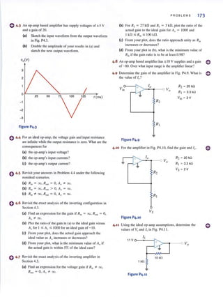 o 4·3 An op-amp based amplifier has supply voltages of ± 5 V
and a gain of 20.
(a) Sketch the input wavefonn from the output wavefonn
in Fig. P4.3.
(b) Double the amplitude of your results in (a) and
sketch the new output waveform.
0
25 50 75 100 125
V
t (ms)
-1
- 2
- 3
Figure P4.3
o 4·4 For an ideal op-amp, the voltage gain and input resistance
are infinite while the output resistance is zero. What arc the
consequences for
(a) the op-amp·s input voltage?
(b) the op-amp's input currents?
(e) the op-amp's output current?
o 4·5 Revisit your answers in Problem 4.4 under the following
nonideal scenarios.
(a) Rin = 00, R OllI = 0, AQ ::F- 00.
(b) Rin = 00, R OUI > 0, A o = 00.
(e) Rin '* 00, R OUt = 0, Ao = 00.
o 4.6 Revisit the exact analysis of the inven ing configuration in
Section 4.3.
(a) Find an expression for the gain if Rin = 00, R oul = 0,
Ao -=t=- 00.
(b) Plot the ratio of the gain in (a) to the ideal gain versus
A" for I :s; AQ:s; 1000 for an ideal gain of - IO.
(e) From your plot, does the actual gai n approach the
ideal value as AQ
increases or decreases?
(d) From your plot, what is the minimum value of Ao if
the actual gain is within 5% of the ideal case?
C 4·7 Revisit the exact analysis of the inverting amplifier in
Section 4.3.
(a) Find an expression for the voltage gain if Rin "* 00,
Rom = 0, AQ "* 00.
PROBLEMS 173
(b) For R, = 27 kn and R, = 3 kn. plot the ratio of the
actual gain to the ideal gain for Ao = 1000 and
I kn :5 R," :5 100 kn.
(e) From your plot, does the ratio approach unity as Rin
increases or decreases?
(d) From your plot in (b), what is the minimum value of
Rin if the gain ratio is to be at least 0.98?
4.8 An op-amp based amplifier has ± 18 V supplies and a gain 0
of - 80. Over what input range is the amplifier linear?
4.9 Determine the gain of the amplifier in Fig. P4.9. What is 0
the value of I,,?
Figure P4.9
R2 = 20 kn
Rt ~ 3.3 kQ
Vin = 2 V
4 .10 For the ampl ifier in Fig. P4.10, fi nd the gain and /1)"
Figure P4.10
R2 ~ 20 kQ
R, ~ 3.3kQ
Vs ~ 2V
4.11 Using the ideal op-amp assumptions, detennine the
values of Vo and /1 in Fig. P4.11.
10 kfl
1 kQ
Figure P4.11
o
 