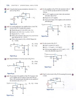 174 CHAPTER 4 OPERA TI ONAL AMPLIF I ERS
o 4·12 Using the ideal op-amp assumptions, determine II' '2'
fi1 and I, in Fig. P4.12.
-
1 rnA
Figure P4.12
4 .13 In a useful application, the amplifier drives a load. The
circuit in Fig. P4.1 3 models this scenario.
(a) Sketch the gain v,,1Vs for Ion,,; RL ,,; 00.
(b) Sketch I" for 10 n ,,; R,. ,,; 00 if Vs = 0. 1 V.
(e) Repeal (b) if Vs = 1.0 V.
(d) Vhat is the minimum value of RL if !Io! musl be less
than 100 rnA for IVsl < 0.5 V?
(e) What is the Clirrent Is if RJ. is 100 n? Repeat for
R,. = 10 kn.
Vs
10 V
>--"::''---t--; a
Figure P4.13
e 4.14 Repeat Problem 4.13 for the circuit in Fig. P4.14.
o
Figure P4.14
4.15 The op-amp in the amplif1cr in Fig. P4. 15 operates with
± 15 V supplies and can output no more than 200 mA.
What is the maximum gain allowable for the amplifier if
the maxi mum value of Vs is I V?
Vso--- ---f;::--; >-...,....,.-o Va
R2
Figure P4.15
4.16 For the amplifier in Fig. P4.J6, the maximum value of 0
Vs is 2 V and the op·amp can deliver no more than
100 rnA.
(a) If± IOV supplies are used, what is the maximum
allowable value of R2?
(b) Repeat for ±3 V supplies.
(e) Discuss the impact of the supplies on the maximum
allowable gain.
Figure P4.16
4.17 For the circuit in Fig. P4.17,
(a) find Vo in tenns of Vi and V2•
(b) If V, = 2 V and I, = 6 V, find Vo '
RI. = 10 kn
i?1 = 100kn
(e) If the op·amp supplies are ± 12 V, and Vi = 4 V,
what is the allowable range of V2 ?
2 kO
1 kO
Figure P4.17
4.18 Find VI) in the circuit in Fig. P4.IS assuming the op·amp
is ideal.
+
Figure P4.18
o
 