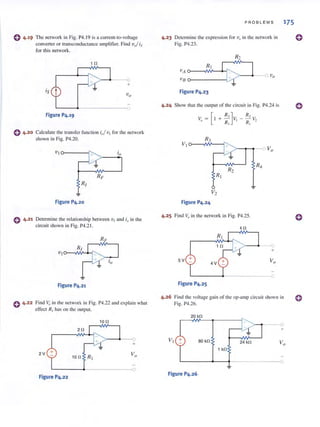 o 4.19 The network in Fig. P4. 19 is a current-to-voltage
converter or transconductance amplifier. Find vj is
for thi s network.
10
is
---0
+
~----~--------------<O
Figure P4.19
o 4.20 Calcu late the transfer function i,/ VI for the network
shown in Fig. P4.20.
VI o-------t0
>-- ........
Figure P4.20
o 4.21 Determine the relationship between V I and i" in the
circuit shown in Fig. P4.2 1.
Figure P4.21
o 4.22 Find Vo in the network in Fig. P4.22 and explain what
effect RI has on the output.
10 n
20
+
2V
~-------4·-------------0
Figure P4.22
P ROB L EMS 175
4.23 Determine the expression for vQ
in the network in
Fig. P4.23.
Figure P4.23
4.24 Show that the output of the circuit ill Fig. P4.24 is
Figure P4.24
R,
- --'. V
R 2
1
4.25 Find v,Jin the network in Fig. P4.25.
4!l
>--"-0+
5V
4V
L-------~-----------___o
Figure P4.25
4.26 Fi nd the voltage gain of the op-amp ci rcuit shown in
Fig. P4.26.
20 kO
...
~
0
J
+
BO kO 24 kO Vo
1 kO
0
Figure P4.26
 