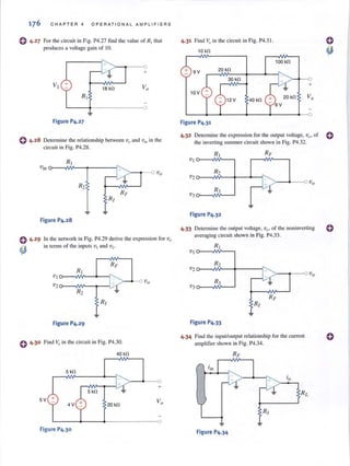 176 CHAPTER 4 O PERAT I ONAL AMPLIF I E RS
o 4.2 7 For the circuit in Fig. P4.27 find the value of R1that
produces a voltage gain of 10.
Figure P4.27
o 4.28 Determi ne the relationship between Vq and ViII in the
circuit in Fig. P4.28.
Figure P4.28
In the network in Fig. P4.29 derive the expression for v<J
in terms of the inputs VI and V2'
V lo---~V---~--~
v2 o---~VV~~__~~
Figure P4.29
o 4·30 Find Vo in the circuit in Fig. P4.30.
40 kO
5 kO
5 kO
5V +
4V 20 kO
~----~-----4'-------------O
Figure P4.30
4.31 Find Va in the circuit in Fig. P4.3J.
10 kO
Figure P4.31
100 kO
+
4.32 Determi ne the expression for the output voltage, vy , of 0
the inverting summer circuit shown in Fig. P4.32.
R,
V,
R2
R3
J+-~
.1.
Figure P4.32
4.33 Determine the output voltage, va. of the non inverting
averaging circuit shown in Fig. P4.33.
V I o-- -IIV'----,
R2
"v2
J~A'"'
R3 . ~
v}
Figure P4.33
4.34 Find the input/olltput relationship for the current
amplifier shown in Fig. P4.34.
Figure P4.34
VO
o
 